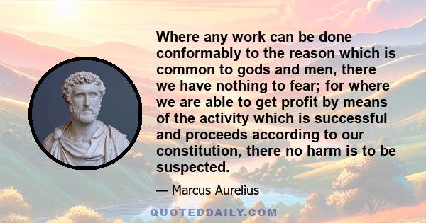 Where any work can be done conformably to the reason which is common to gods and men, there we have nothing to fear; for where we are able to get profit by means of the activity which is successful and proceeds