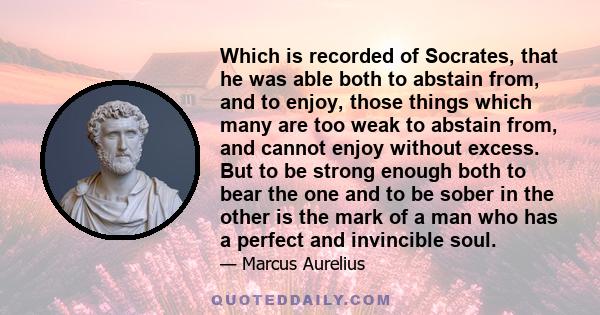 Which is recorded of Socrates, that he was able both to abstain from, and to enjoy, those things which many are too weak to abstain from, and cannot enjoy without excess. But to be strong enough both to bear the one and 