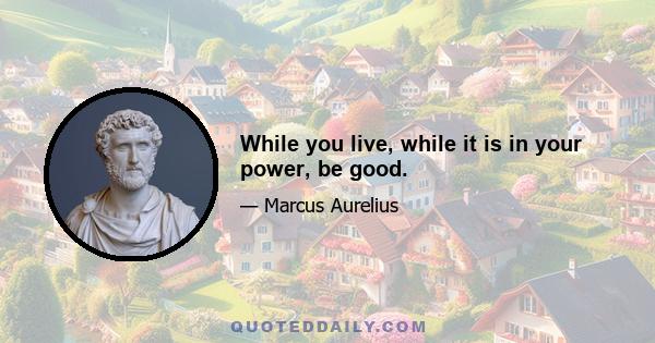 While you live, while it is in your power, be good.