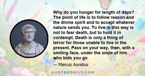 Why do you hunger for length of days? The point of life is to follow reason and the divine spirit and to accept whatever nature sends you. To live in this way is not to fear death, but to hold it in contempt. Death is