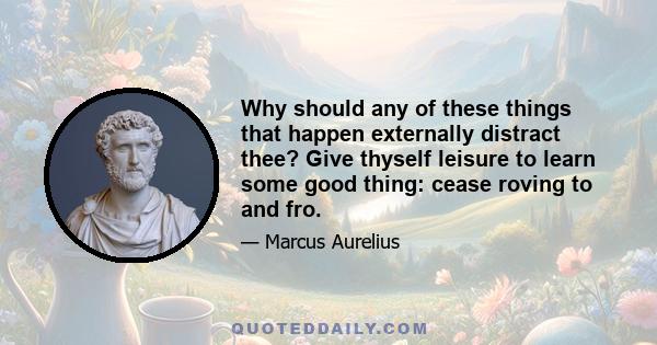 Why should any of these things that happen externally distract thee? Give thyself leisure to learn some good thing: cease roving to and fro.