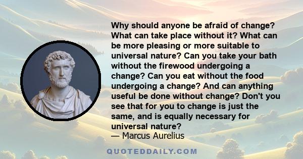 Why should anyone be afraid of change? What can take place without it? What can be more pleasing or more suitable to universal nature? Can you take your bath without the firewood undergoing a change? Can you eat without 