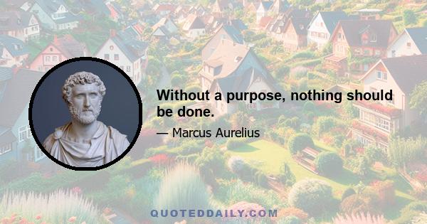 Without a purpose, nothing should be done.