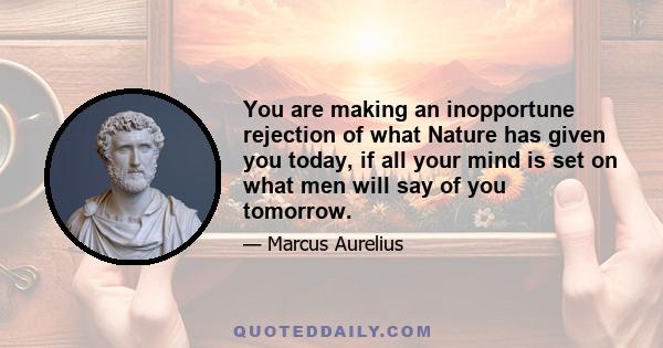 You are making an inopportune rejection of what Nature has given you today, if all your mind is set on what men will say of you tomorrow.