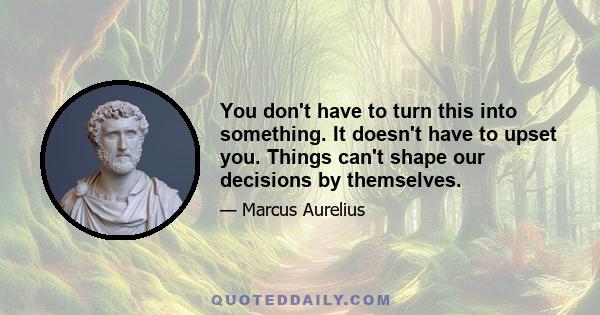 You don't have to turn this into something. It doesn't have to upset you. Things can't shape our decisions by themselves.