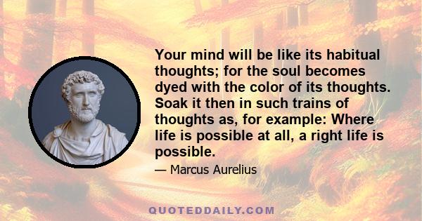 Your mind will be like its habitual thoughts; for the soul becomes dyed with the color of its thoughts. Soak it then in such trains of thoughts as, for example: Where life is possible at all, a right life is possible.