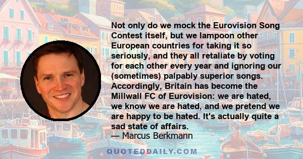 Not only do we mock the Eurovision Song Contest itself, but we lampoon other European countries for taking it so seriously, and they all retaliate by voting for each other every year and ignoring our (sometimes)