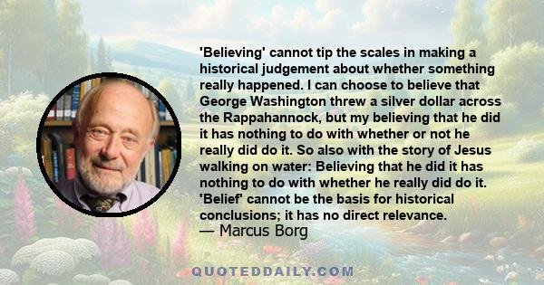 'Believing' cannot tip the scales in making a historical judgement about whether something really happened. I can choose to believe that George Washington threw a silver dollar across the Rappahannock, but my believing