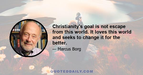 Christianity's goal is not escape from this world. It loves this world and seeks to change it for the better.