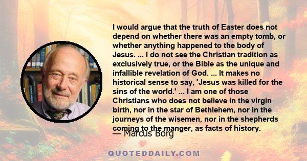 I would argue that the truth of Easter does not depend on whether there was an empty tomb, or whether anything happened to the body of Jesus. ... I do not see the Christian tradition as exclusively true, or the Bible as 