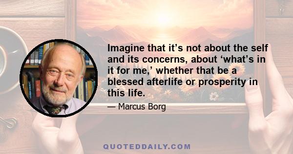 Imagine that it’s not about the self and its concerns, about ‘what’s in it for me,’ whether that be a blessed afterlife or prosperity in this life.