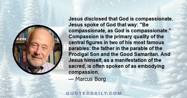 Jesus disclosed that God is compassionate. Jesus spoke of God that way: Be compassionate, as God is compassionate. Compassion is the primary quality of the central figures in two of his most famous parables: the father