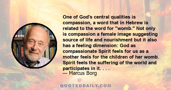 One of God's central qualities is compassion, a word that in Hebrew is related to the word for womb. Not only is compassion a female image suggesting source of life and nourishment but it also has a feeling dimension: