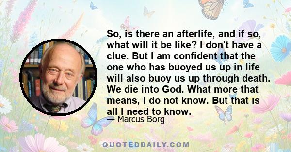 So, is there an afterlife, and if so, what will it be like? I don't have a clue. But I am confident that the one who has buoyed us up in life will also buoy us up through death. We die into God. What more that means, I