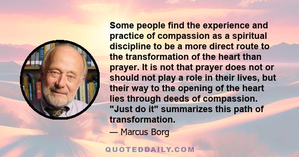 Some people find the experience and practice of compassion as a spiritual discipline to be a more direct route to the transformation of the heart than prayer. It is not that prayer does not or should not play a role in