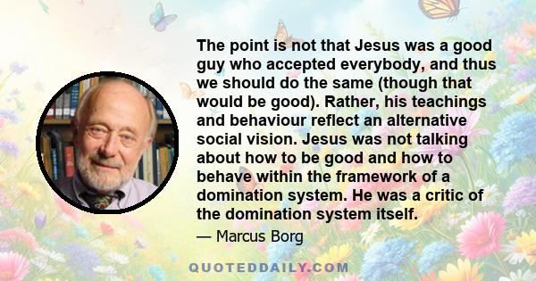 The point is not that Jesus was a good guy who accepted everybody, and thus we should do the same (though that would be good). Rather, his teachings and behaviour reflect an alternative social vision. Jesus was not