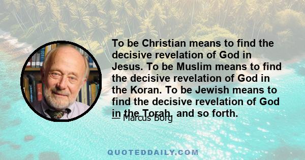 To be Christian means to find the decisive revelation of God in Jesus. To be Muslim means to find the decisive revelation of God in the Koran. To be Jewish means to find the decisive revelation of God in the Torah, and