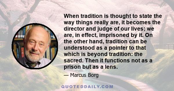 When tradition is thought to state the way things really are, it becomes the director and judge of our lives; we are, in effect, imprisoned by it. On the other hand, tradition can be understood as a pointer to that