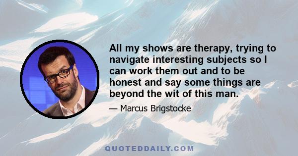 All my shows are therapy, trying to navigate interesting subjects so I can work them out and to be honest and say some things are beyond the wit of this man.