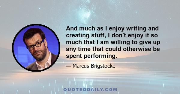 And much as I enjoy writing and creating stuff, I don't enjoy it so much that I am willing to give up any time that could otherwise be spent performing.