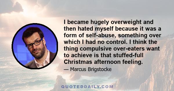 I became hugely overweight and then hated myself because it was a form of self-abuse, something over which I had no control. I think the thing compulsive over-eaters want to achieve is that stuffed-full Christmas