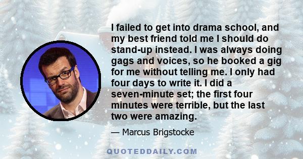 I failed to get into drama school, and my best friend told me I should do stand-up instead. I was always doing gags and voices, so he booked a gig for me without telling me. I only had four days to write it. I did a