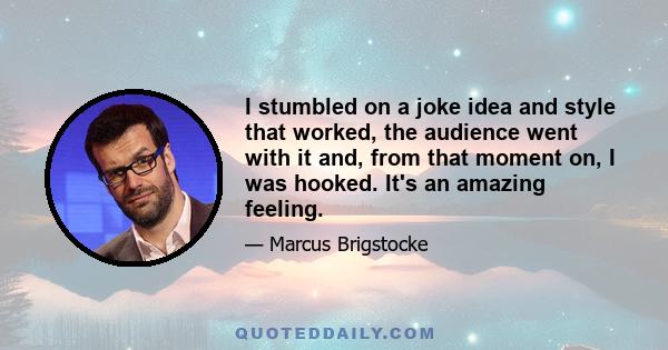 I stumbled on a joke idea and style that worked, the audience went with it and, from that moment on, I was hooked. It's an amazing feeling.