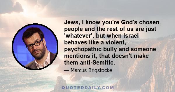 Jews, I know you're God's chosen people and the rest of us are just 'whatever', but when Israel behaves like a violent, psychopathic bully and someone mentions it, that doesn't make them anti-Semitic.