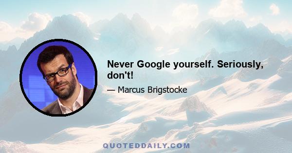 Never Google yourself. Seriously, don't!