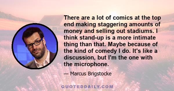 There are a lot of comics at the top end making staggering amounts of money and selling out stadiums. I think stand-up is a more intimate thing than that. Maybe because of the kind of comedy I do. It's like a