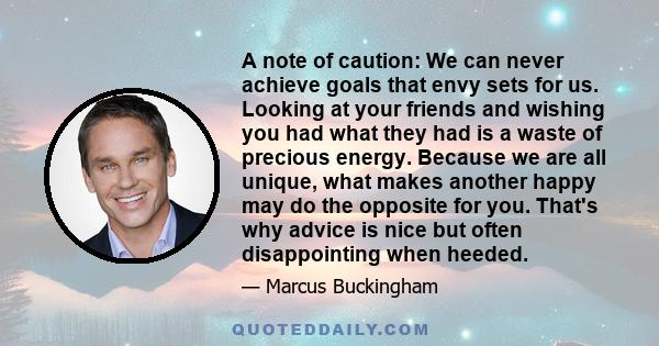 A note of caution: We can never achieve goals that envy sets for us. Looking at your friends and wishing you had what they had is a waste of precious energy. Because we are all unique, what makes another happy may do