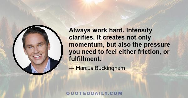 Always work hard. Intensity clarifies. It creates not only momentum, but also the pressure you need to feel either friction, or fulfillment.