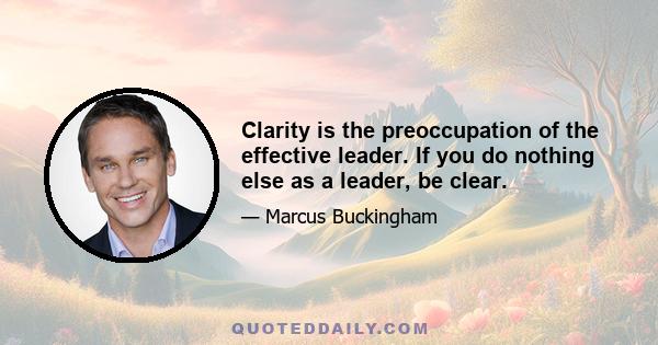 Clarity is the preoccupation of the effective leader. If you do nothing else as a leader, be clear.