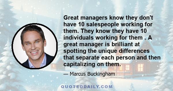 Great managers know they don't have 10 salespeople working for them. They know they have 10 individuals working for them . A great manager is brilliant at spotting the unique differences that separate each person and