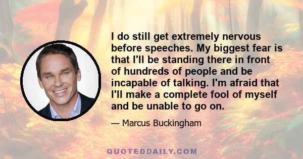 I do still get extremely nervous before speeches. My biggest fear is that I'll be standing there in front of hundreds of people and be incapable of talking. I'm afraid that I'll make a complete fool of myself and be