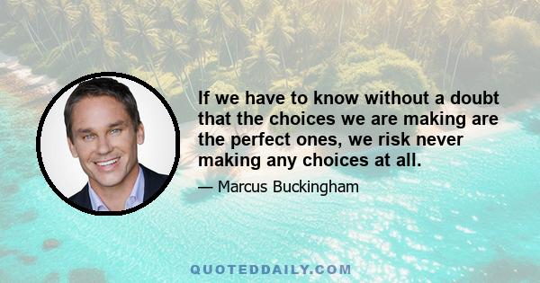 If we have to know without a doubt that the choices we are making are the perfect ones, we risk never making any choices at all.