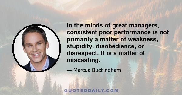 In the minds of great managers, consistent poor performance is not primarily a matter of weakness, stupidity, disobedience, or disrespect. It is a matter of miscasting.