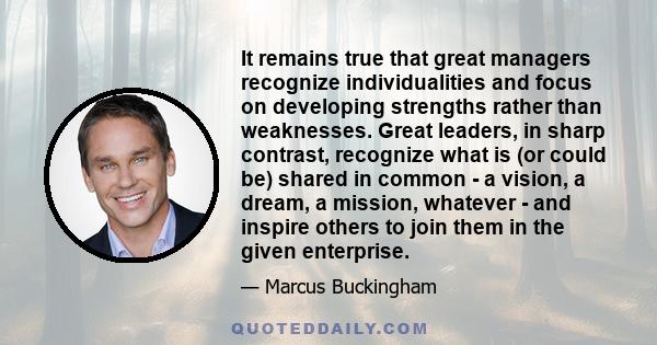 It remains true that great managers recognize individualities and focus on developing strengths rather than weaknesses. Great leaders, in sharp contrast, recognize what is (or could be) shared in common - a vision, a