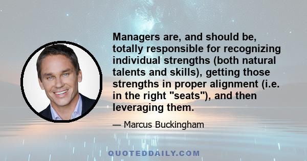 Managers are, and should be, totally responsible for recognizing individual strengths (both natural talents and skills), getting those strengths in proper alignment (i.e. in the right seats), and then leveraging them.