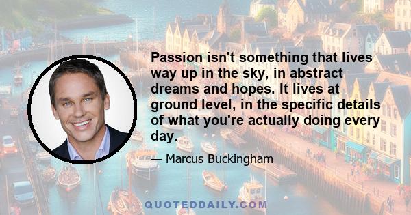 Passion isn't something that lives way up in the sky, in abstract dreams and hopes. It lives at ground level, in the specific details of what you're actually doing every day.