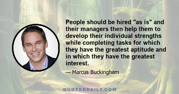 People should be hired as is and their managers then help them to develop their individual strengths while completing tasks for which they have the greatest aptitude and in which they have the greatest interest.