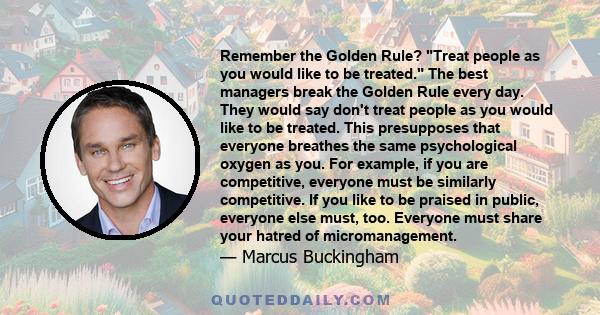 Remember the Golden Rule? Treat people as you would like to be treated. The best managers break the Golden Rule every day. They would say don't treat people as you would like to be treated. This presupposes that