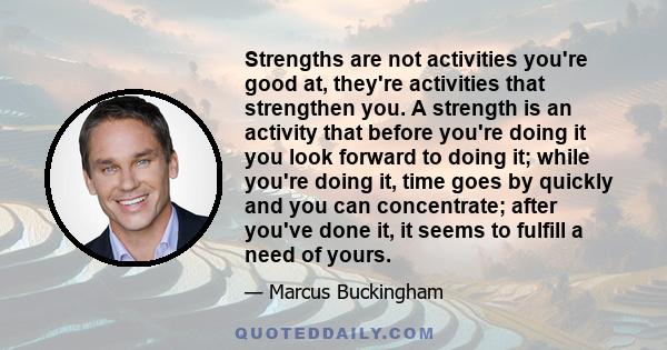 Strengths are not activities you're good at, they're activities that strengthen you. A strength is an activity that before you're doing it you look forward to doing it; while you're doing it, time goes by quickly and