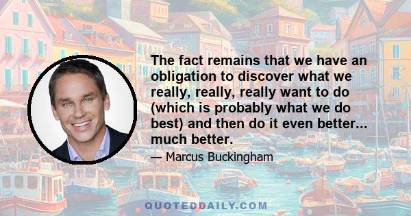 The fact remains that we have an obligation to discover what we really, really, really want to do (which is probably what we do best) and then do it even better... much better.