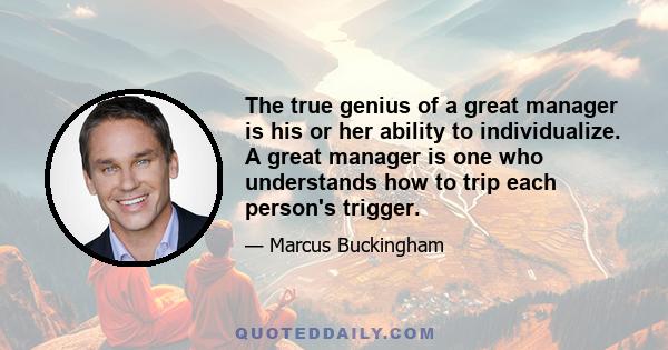 The true genius of a great manager is his or her ability to individualize. A great manager is one who understands how to trip each person's trigger.