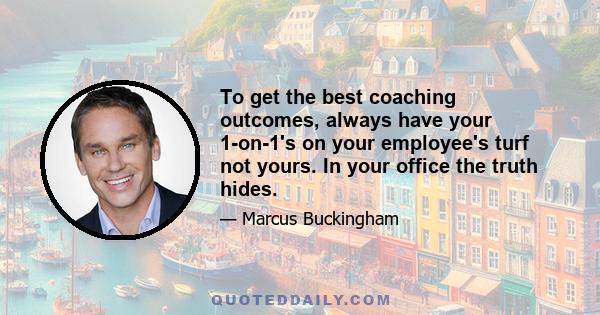 To get the best coaching outcomes, always have your 1-on-1's on your employee's turf not yours. In your office the truth hides.