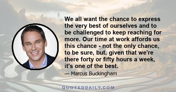 We all want the chance to express the very best of ourselves and to be challenged to keep reaching for more. Our time at work affords us this chance - not the only chance, to be sure, but, given that we're there forty