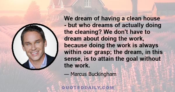 We dream of having a clean house - but who dreams of actually doing the cleaning? We don't have to dream about doing the work, because doing the work is always within our grasp; the dream, in this sense, is to attain