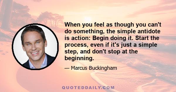 When you feel as though you can't do something, the simple antidote is action: Begin doing it. Start the process, even if it's just a simple step, and don't stop at the beginning.