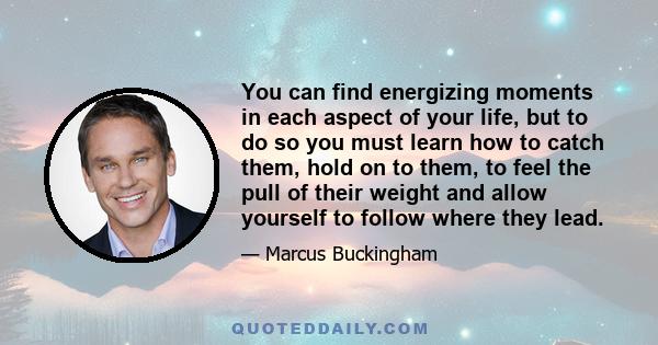 You can find energizing moments in each aspect of your life, but to do so you must learn how to catch them, hold on to them, to feel the pull of their weight and allow yourself to follow where they lead.